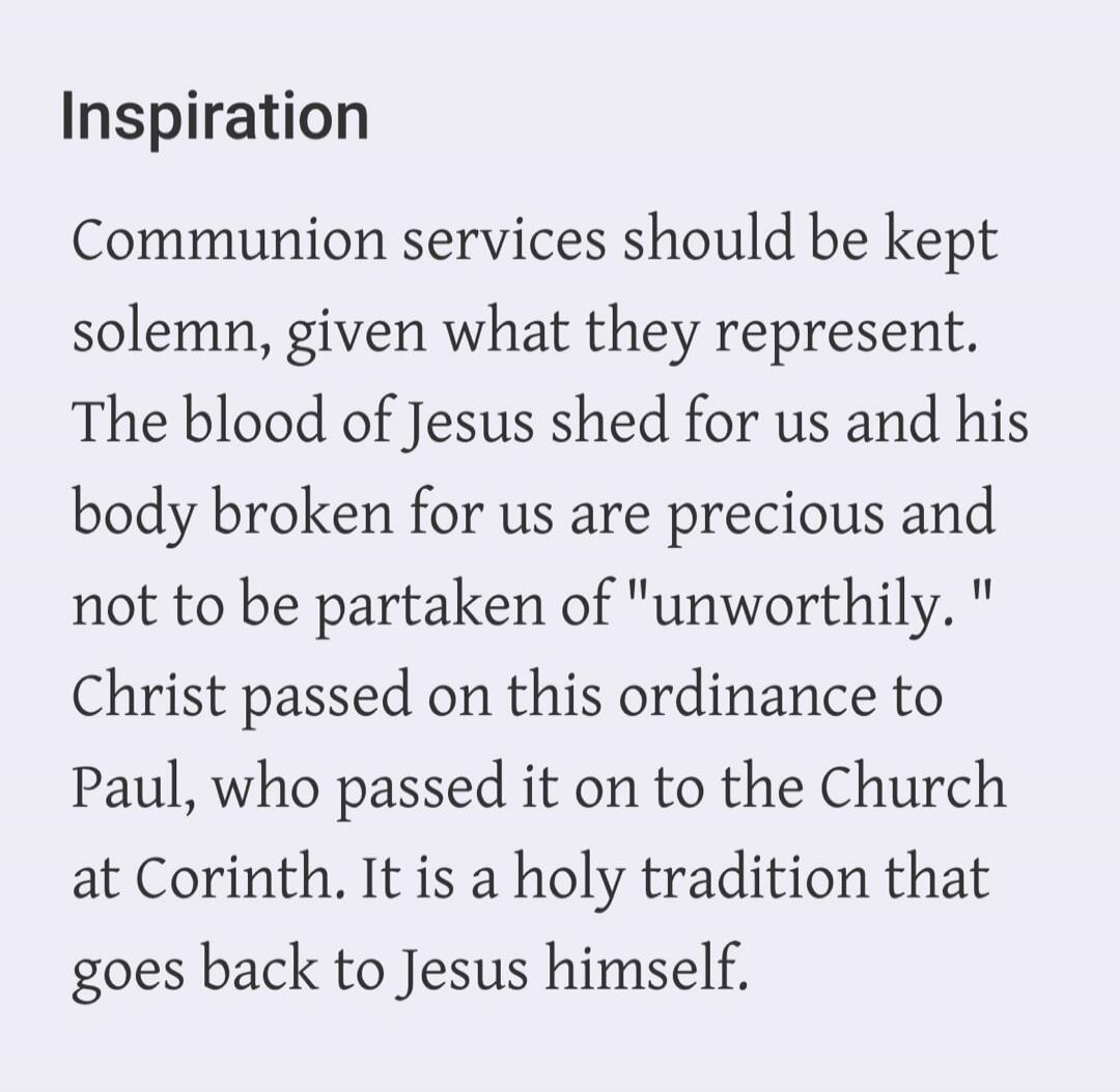 Inspiration. Communion services should be kept solemn, given what they represent. The blood of Jesus shed for us and his body broken for us are precious and not to be partaken of 