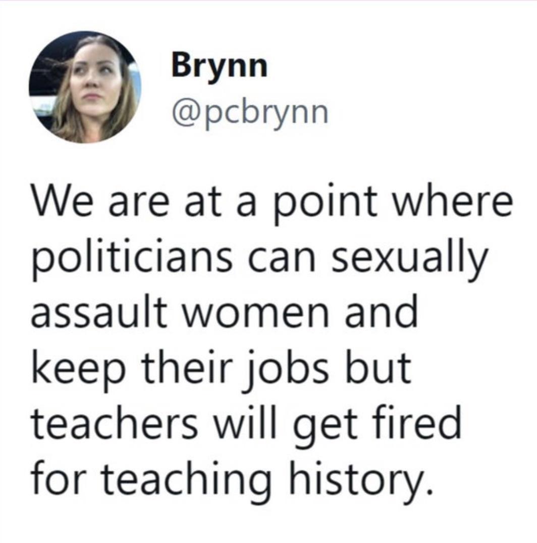 Brynn pcbrynn We are at a point where politicians can sexually assault women and keep their jobs but teachers will get fired for teaching history