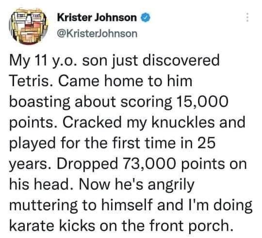 Krister Johnson KristerJohnson My 11 yo0 son just discovered Tetris Came home to him boasting about scoring 15000 points Cracked my knuckles and played for the first time in 25 years Dropped 73000 points on his head Now hes angrily muttering to himself and Im doing karate kicks on the front porch 710 PM 07 Mar 22 Twitter Web App