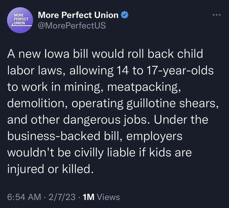 More Perfect Union MorePerfectUS A new lowa bill would roll back child 1T EVVERE R R CR VEVEETEle oK to work in mining meatpacking demolition operating guillotine shears and other dangerous jobs Under the business backed bill employers wouldnt be civilly liable if kids are injured or killed 654 AM 2723 1M Views