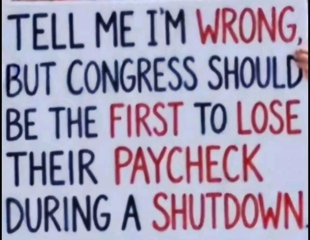 TELL ME I'M WRONG, BUT CONGRESS SHOULD BE THE FIRST TO LOSE THEIR PAYCHECK DURING A SHUTDOWN