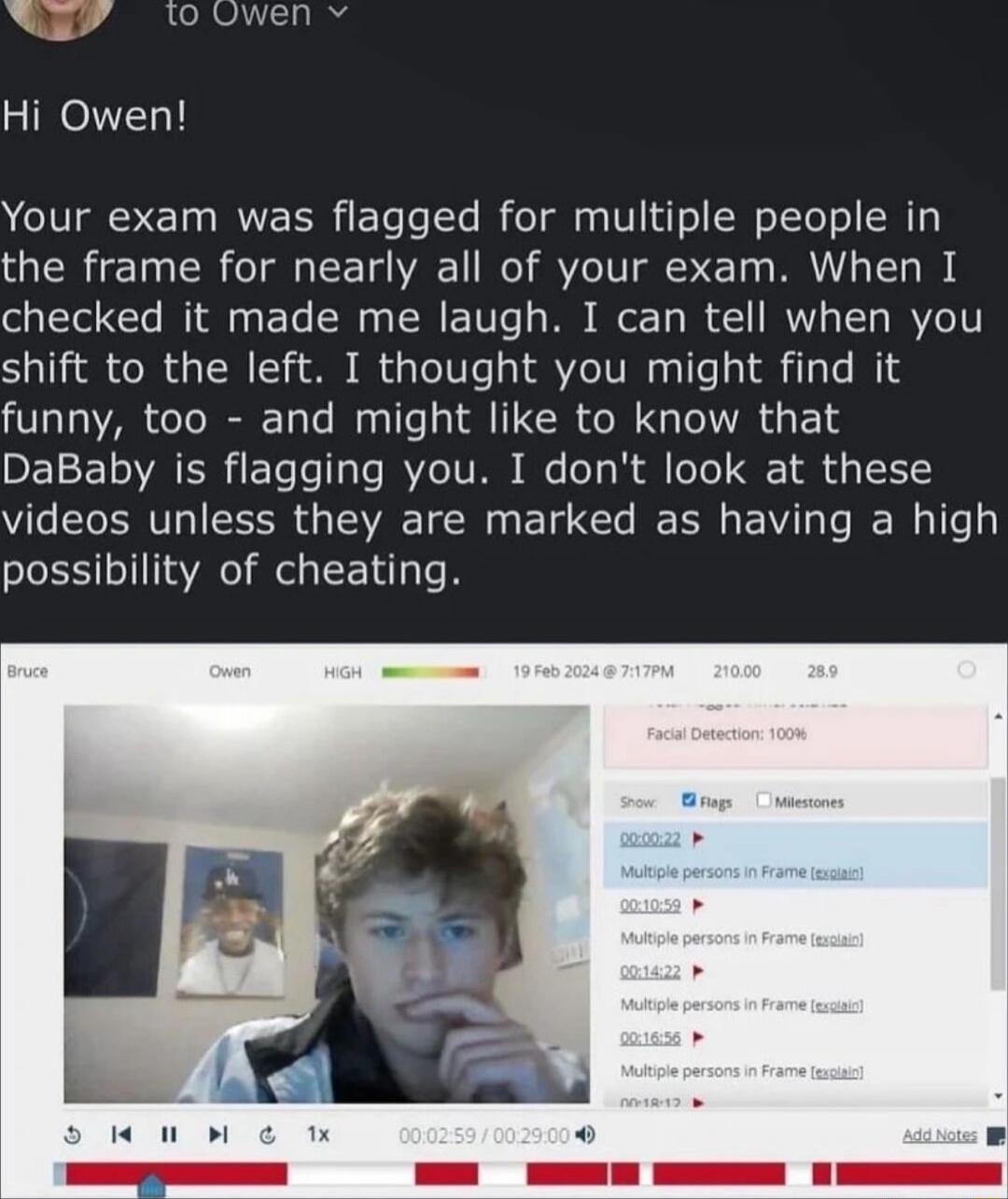 Your exam was flagged for multiple people in the frame for nearly all of your exam When I olpVTol T INTll3 s T S o TR TUTe TS o Ty W 1 IRV TTy IRVTO1T shift to the left I thought you might find it funny too and might like to know that DEE 1T T le T3 Te JAVIC TV B o Ty Nl o 1o Q 1 4y 1 videos unless they are marked as having a high possibility of cheating