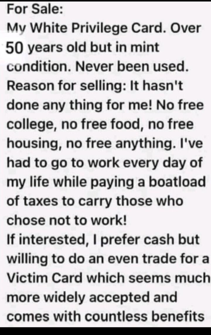 For Sale: My White Privilege Card. Over 50 years old but in mint condition. Never been used. Reason for selling: It hasn't done any thing for me! No free college, no free food, no free housing, no free anything. I've had to go to work every day of my life while paying a boatload of taxes to carry those who chose not to work! If interested, I prefer