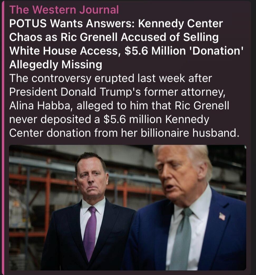 The Western Journal POTUS Wants Answers: Kennedy Center Chaos as Ric Grenell Accused of Selling White House Access, $5.6 Million 'Donation' Allegedly Missing The controversy erupted last week after President Donald Trump's former attorney, Alina Habba, alleged to him that Ric Grenell never deposited a $5.6 million Kennedy Center donation from her b