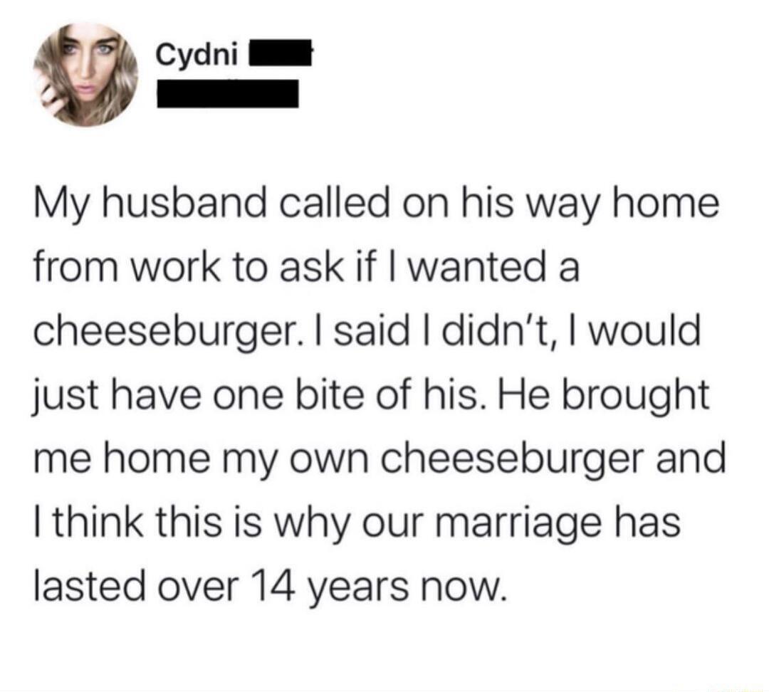 Cydni Il My husband called on his way home from work to ask if wanted a cheeseburger said didnt would just have one bite of his He brought me home my own cheeseburger and think this is why our marriage has lasted over 14 years now