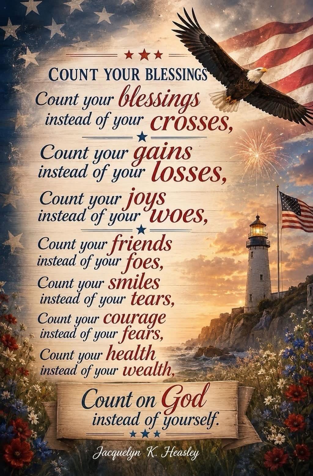COUNT YOUR BLESSINGS
Count your blessings
instead of your crosses,
Count your gains
instead of your losses,
Count your joys
instead of your woes,
Count your friends
instead of your foes,
Count your smiles
instead of your tears,
Count your courage
instead of your fears,
Count your health
instead of your wealth,
Count on God
instead of yourself.
Jacq