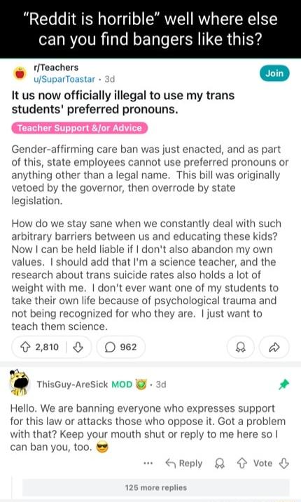 Reddit is horrible well where else can you find bangers like this fTeachers It us now officially illegal to use my trans students preferred pronouns CETETOIETED Gender affirming care ban was just enacted and as part of this state employees cannot use preferred pronouns or anything other than a legal name This bill was originally vetoed by the governor then overrode by state legislation How do we s