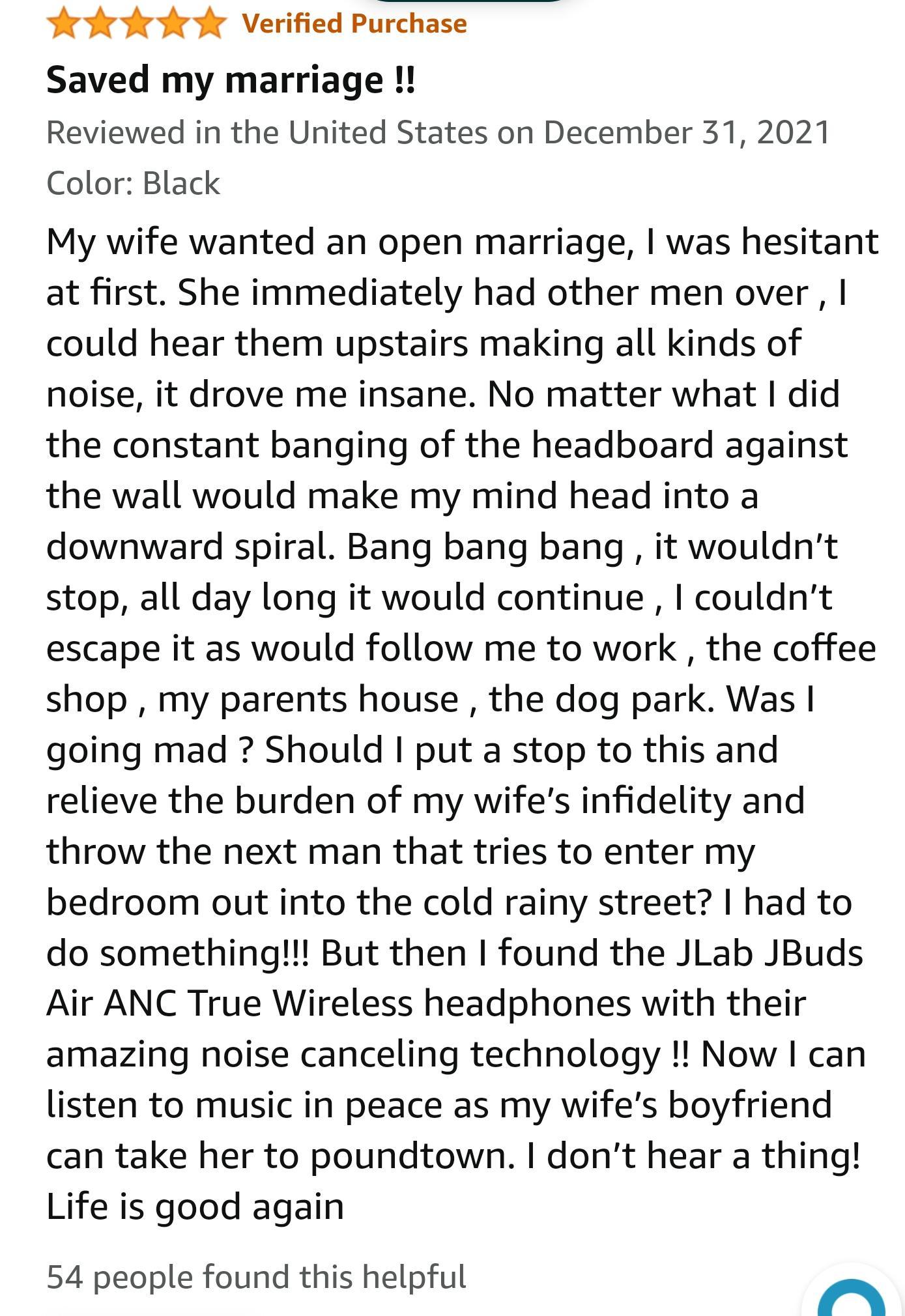 Verified Purchase Saved my marriage Reviewed in the United States on December 31 2021 Color Black My wife wanted an open marriage was hesitant at first She immediately had other men over could hear them upstairs making all kinds of noise it drove me insane No matter what did the constant banging of the headboard against the wall would make my mind head into a downward spiral Bang bang bang it woul