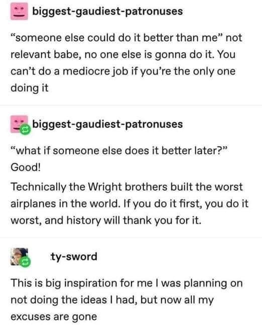 biggest gaudiest patronuses someone else could do it better than me not relevant babe no one else is gonna do it You cant do a mediocre job if youre the only one doing it biggest gaudiest patronuses what if someone else does it better later Good Technically the Wright brothers built the worst airplanes in the world If you do it first you do it worst and history will thank you for it ty sword This 