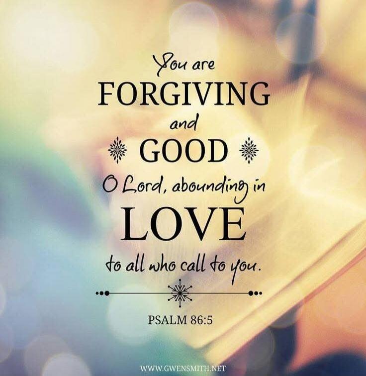 You are FORGIVING and GOOD O Lord, abundant in LOVE to all who call to you. PSALM 86:5
