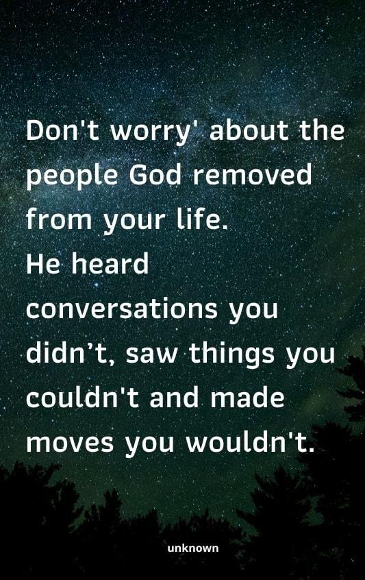 Dont Alorry bout the people God removed from your life He heard convrsatiqns you didnt saw things you couldnt and made moves you wouldnt unknown