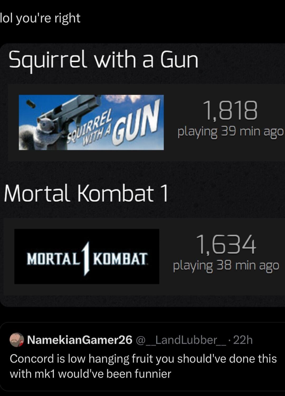 lol youre right Squirrel with a Gun 1818 eV EERn Mortal Kombat 1 1634 uumtl KOMBAT ot 36 min oo NamekianGamer26 _LandLubber 22h Concord is low hanging fruit you shouldve done this with mk1 wouldve been funnier