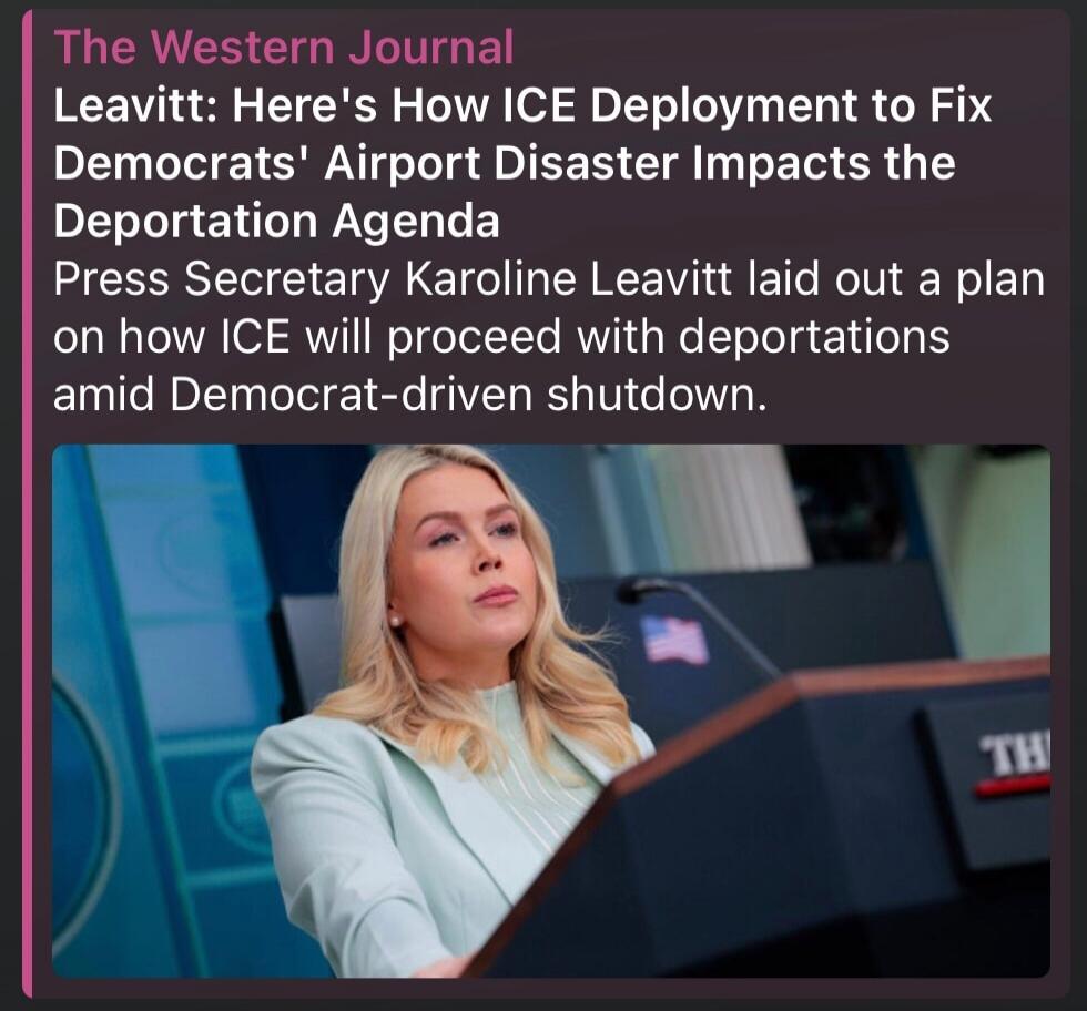 The Western Journal Leavitt: Here's How ICE Deployment to Fix Democrats' Airport Disaster Impacts the Deportation Agenda Press Secretary Karoline Leavitt laid out a plan on how ICE will proceed with deportations amid Democrat-driven shutdown.