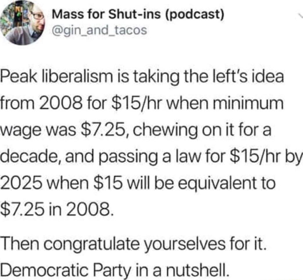 Mass for Shut ins podcast gin_and_tacos Peak liberalism is taking the lefts idea from 2008 for 15hr when minimum wage was 725 chewing on it for a decade and passing a law for 15hr by 2025 when 15 will be equivalent to 725in 2008 Then congratulate yourselves for it Democratic Party in a nutshell