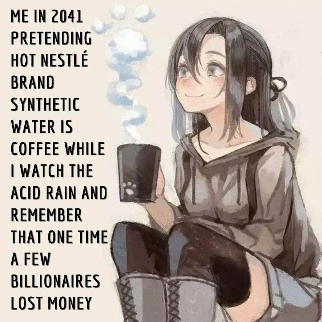 ME IN 2041 PRETENDING HOT NESTLE BRAND SYNTHETIC WATER IS COFFEE WHILE WATCH THE ACID RAIN AND REMEMBER THAT ONE TIME A FEW BILLIONAIRES LOST MONEY