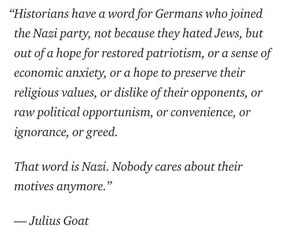 Historians have a word for Germans who joined the Nazi party not because they hated Jews but out of a hope for restored patriotism or a sense of economic anxiety or a hope to preserve their religious values or dislike of their opponents or raw political opportunism or convenience or ignorance or greed That word is Nazi Nobody cares about their motives anymore Julius Goat