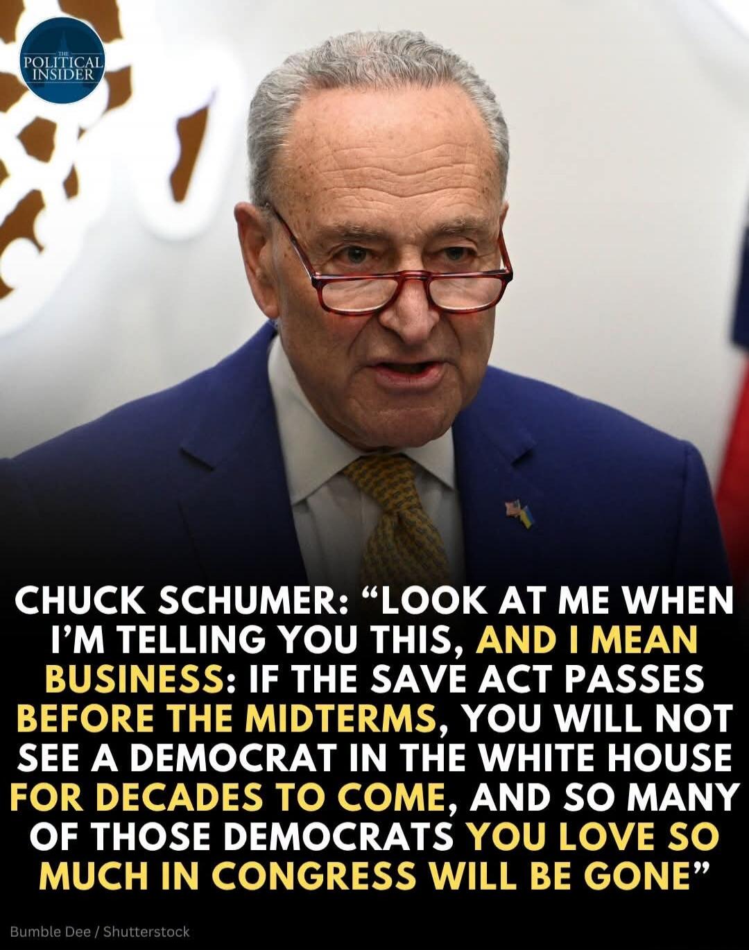 CHUCK SCHUMER: “LOOK AT ME WHEN I’M TELLING YOU THIS, AND I MEAN BUSINESS: IF THE SAVE ACT PASSES BEFORE THE MIDTERMS, YOU WILL NOT SEE A DEMOCRAT IN THE WHITE HOUSE FOR DECADES TO COME, AND SO MANY OF THOSE DEMOCRATS YOU LOVE SO MUCH IN CONGRESS WILL BE GONE”