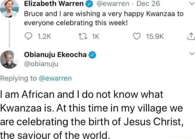 e Elizabeth Warren ewarren Dec 26 Bruce and are wishing a very happy Kwanzaa to everyone celebrating this week Q 12k K Q 159K Obianuju Ekeocha obianuju Replying to ewarren am African and do not know what Kwanzaa is At this time in my village we are celebrating the birth of Jesus Christ the saviour of the world 2