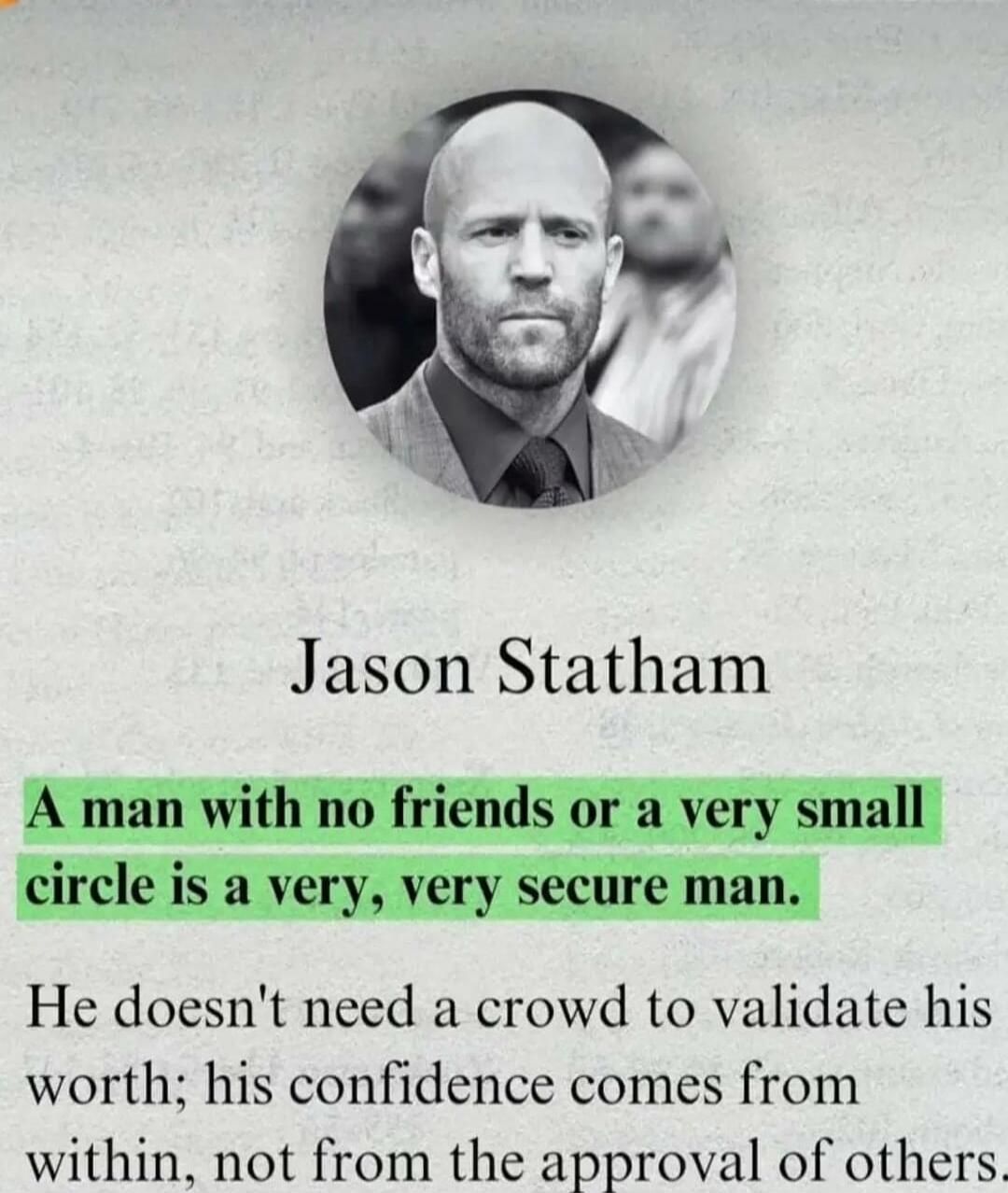 Jason Statham

A man with no friends or a very small circle is a very, very secure man.

He doesn't need a crowd to validate his worth; his confidence comes from within, not from the approval of others