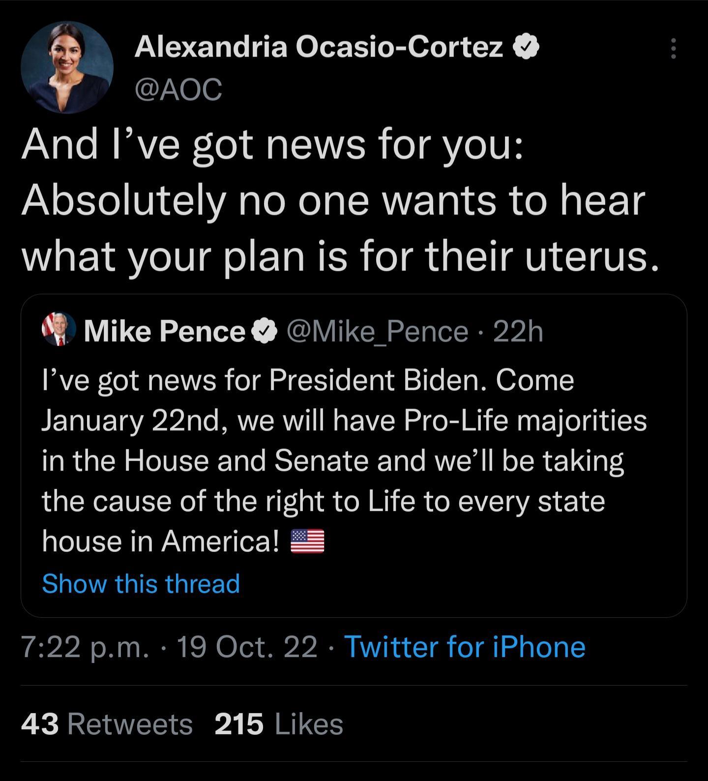 noc And Ive got news for you Absolutely no one wants to hear what your plan is for their uterus Alexandria Ocasio Cortez Mike Pence like_Pence 22h Ive got news for President Biden Come January 22nd we will have Pro Life majorities in the House and Senate and well be taking the cause of the right to Life to every state house in America ELCVAGIERGIEEL 722 pm 19 Oct 22 Twitter for iPhone 43 Retweets 