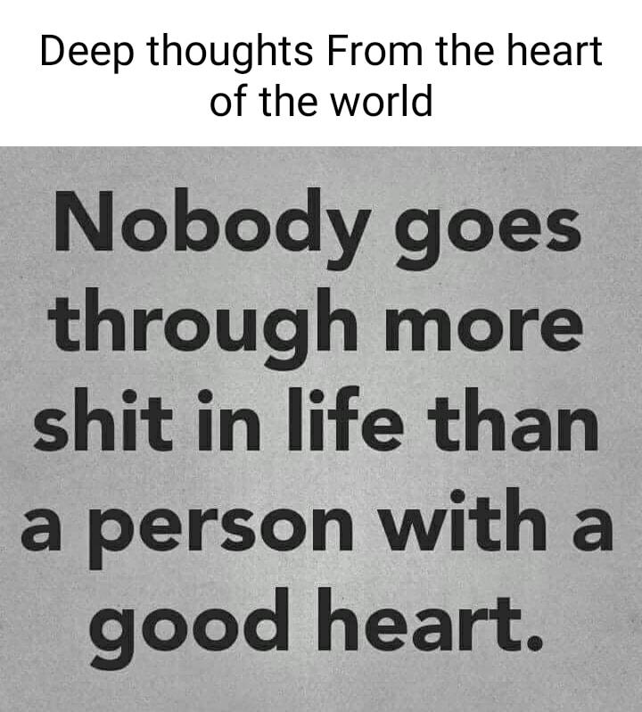 Deep thoughts From the heart of the world Nobody goes through more shit in life than a person with a good heart