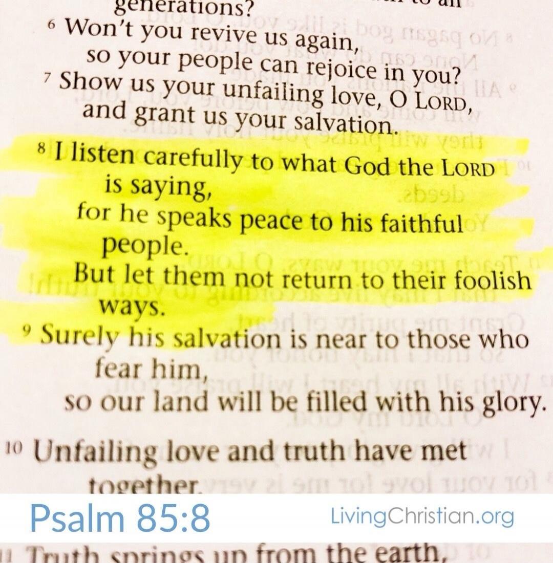 Won't you revive us again, so your people can rejoice in you? Show us your unfailing love, O LORD, and grant us your salvation. I listen carefully to what God the LORD is saying, for he speaks peace to his faithful people. But let them not return to their foolish ways. Surely his salvation is near to those who fear him, so our land will be filled w