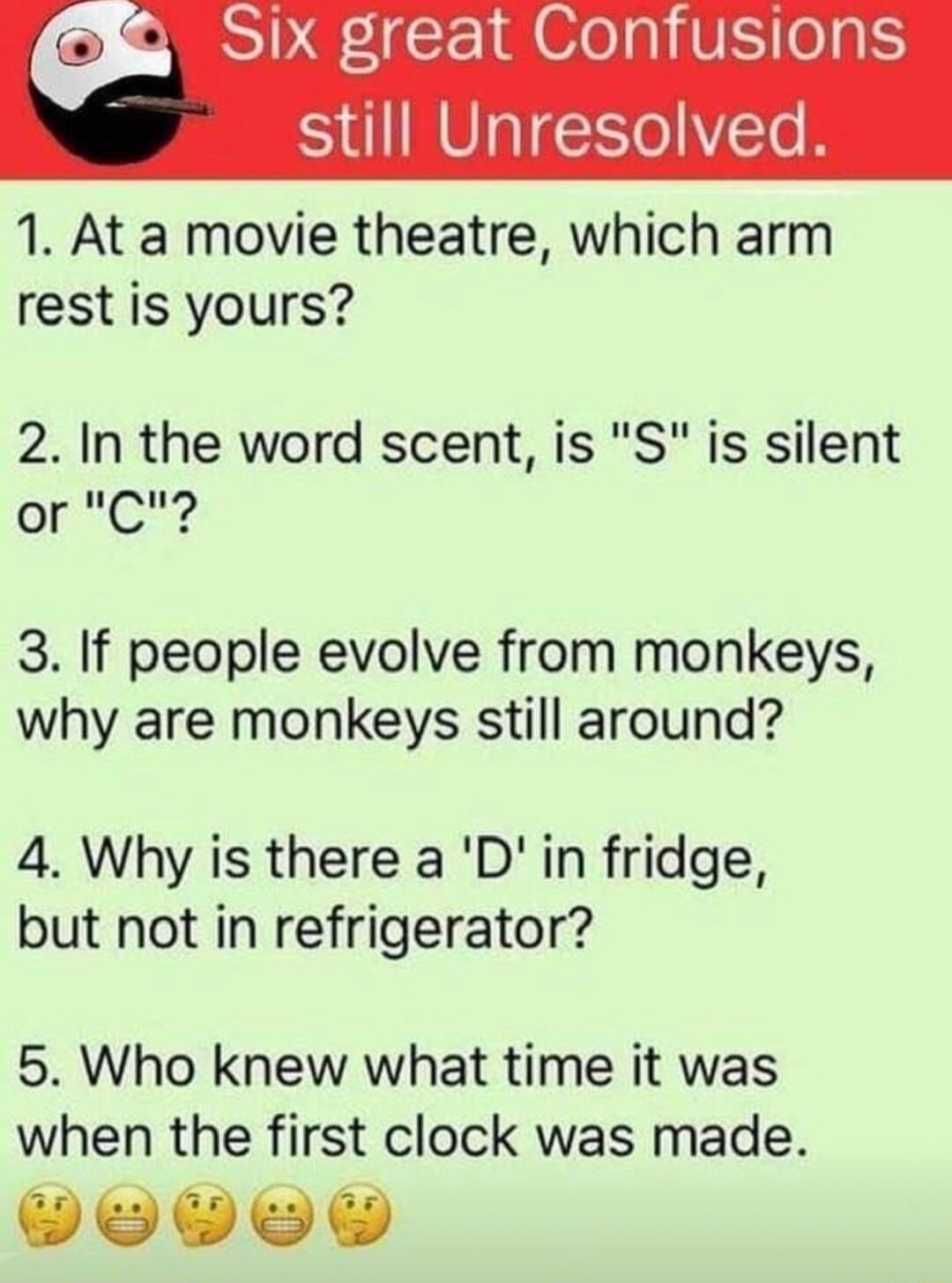 R E EIM el VE ol still Unresolved 1 At a movie theatre which arm rest is yours 2 In the word scent is S is silent or C 3 If people evolve from monkeys why are monkeys still around 4 Why is there a D in fridge but not in refrigerator 5 Who knew what time it was when the first clock was made DoV