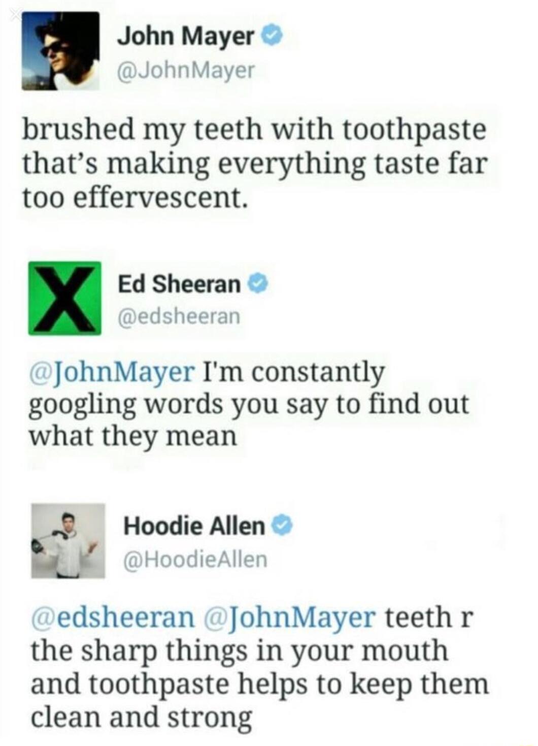 John Mayer JohnMayer brushed my teeth with toothpaste thats making everything taste far too effervescent Ed Sheeran edsheeran JohnMayer Im constantly googling words you say to find out what they mean Hoodie Allen 1 Hoc I edsheeran JohnMayer teeth r the sharp things in your mouth and toothpaste helps to keep them clean and strong