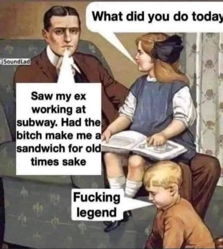 What did you do today
Saw my ex working at subway. Had the bitch make me a sandwich for old times sake
Fucking legend