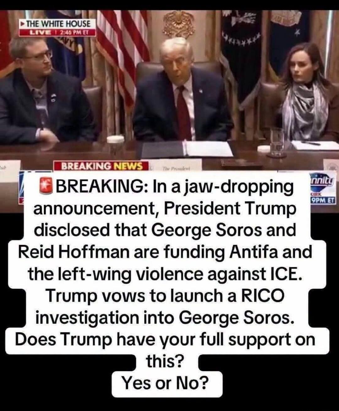 THE WHITE HOUSE LIVE | 2:46 PM ET BREAKING NEWS BREAKING: In a jaw-dropping announcement, President Trump disclosed that George Soros and Reid Hoffman are funding Antifa and the left-wing violence against ICE. Trump vows to launch a RICO investigation into George Soros. Does Trump have your full support on this? Yes or No? KIRK 9PM ET