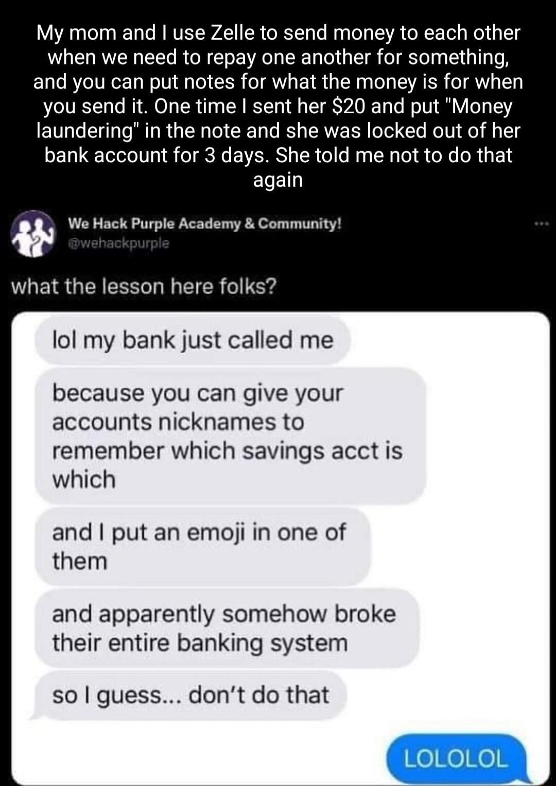 My mom and I use Zelle to send money to each other when we need to repay one another for something and you can put notes for what the money is for when you send it One time sent her 20 and put Money laundering in the note and she was locked out of her bank account for 3 days She told me not to do that again We Hack Purple Academy Community ULEIQGEEEECL I EIER G Er lol my bank just called me becaus