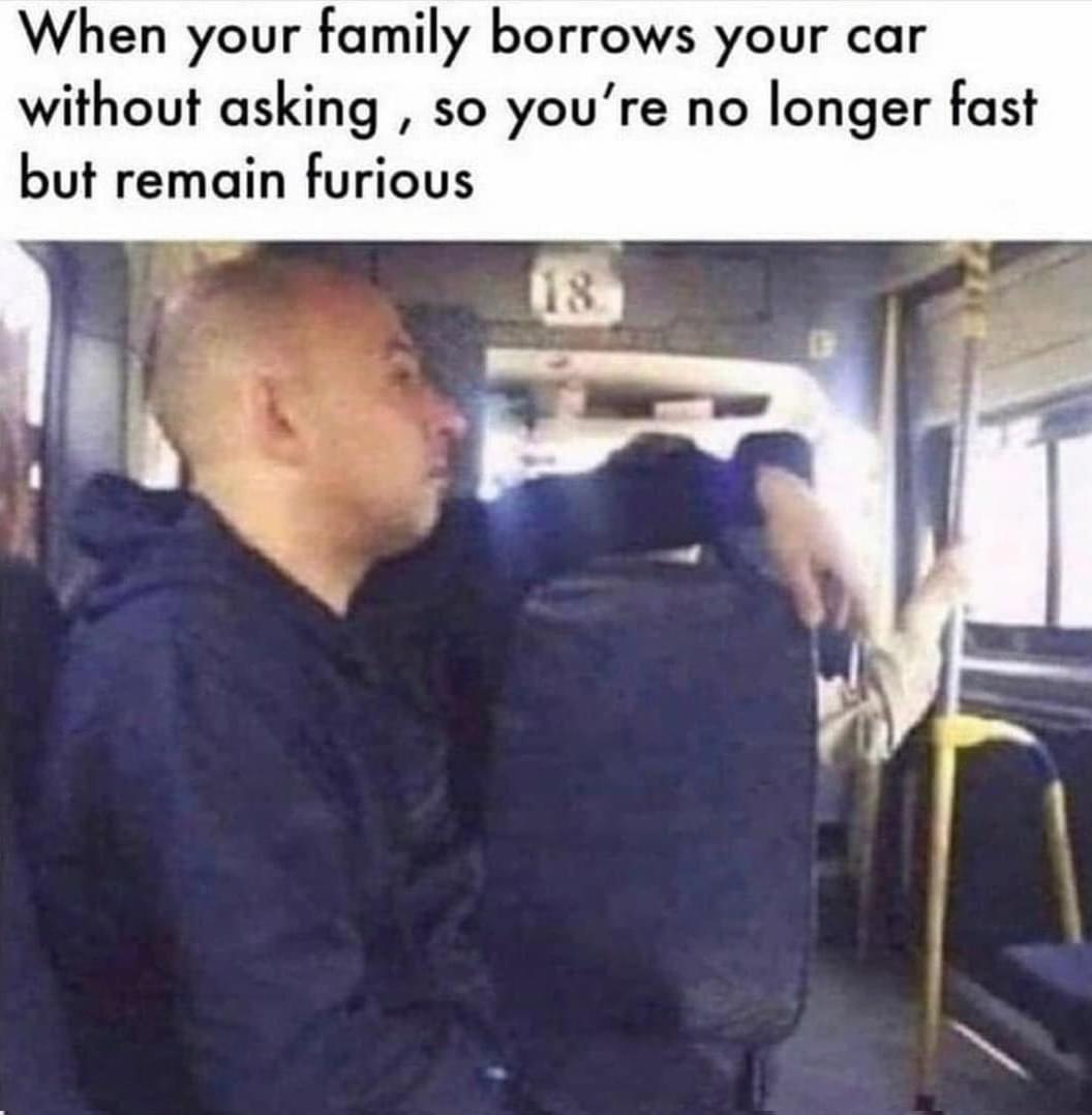 When your family borrows your car without asking so youre no longer fast but remain furious