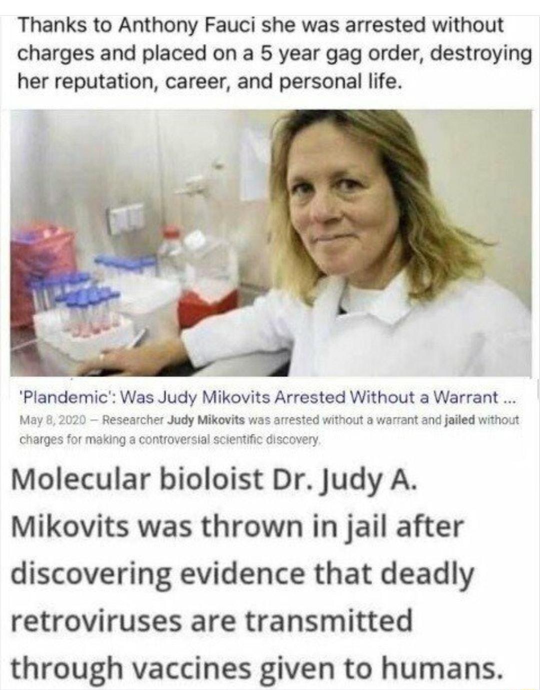 Thanks to Anthony Fauci she was arrested without charges and placed on a 5 year gag order destroying her reputation career and personal life Plandemic Was Judy Mikovits Arrested Without a Warrant May 8 2020 Researcher Judy Mikovits was arrested without a warrant and jailed without charges for making a controversial scientific discovery Molecular bioloist Dr Judy A Mikovits was thrown in jail after