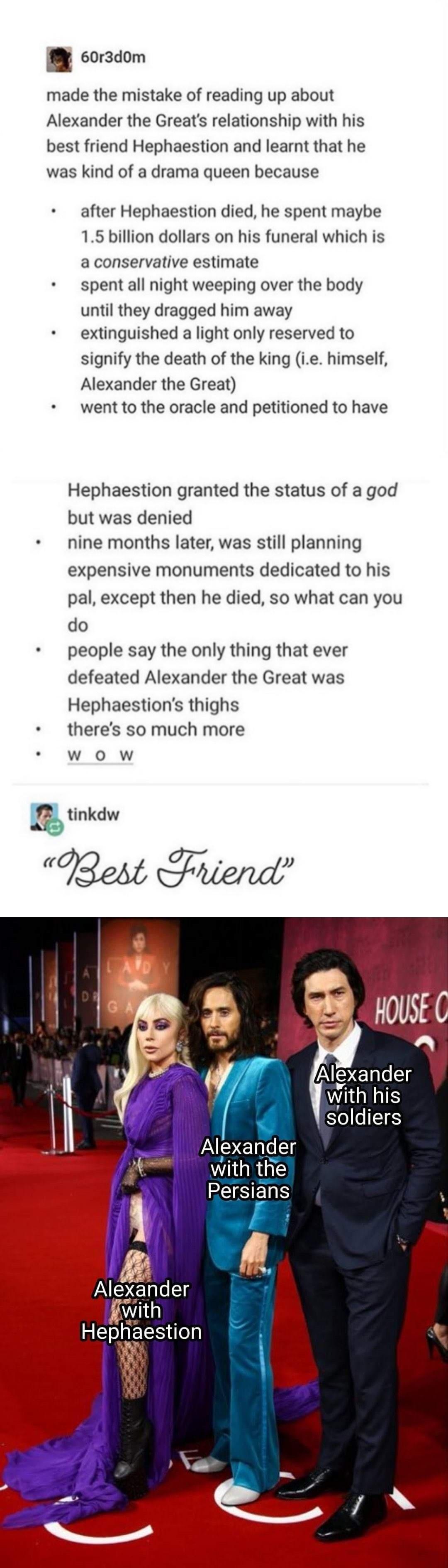 corzdom made the mistake of reading up about Alexander the Greats relationship with his best friend Hephaestion and learnt that he was kind of a drama queen because after Hephaestion died he spent maybe 15 billion dollars on his funeral which is aconservative estimate spentall night weeping over the body until they dragged him away extinguished a light only reserved to signify the death of the kin