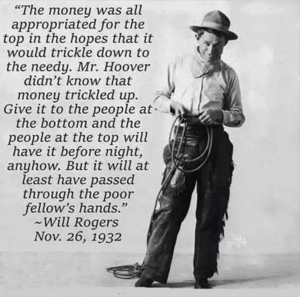 The money was all appropriated for the top in the hopes that it would trickle down to the needy Mr Hoover didnt know that money trickled up Give it to the people at the bottom and the people at the top will have it before night anyhow But it will at least have passed through the poor fellows hands Will Rogers Nov 26 1932