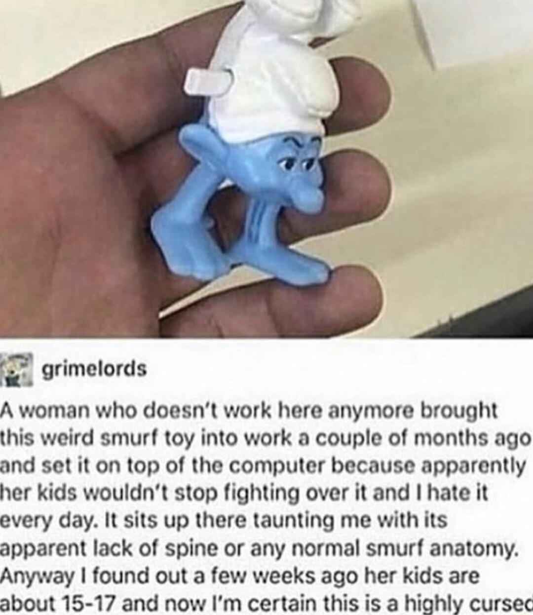 grimelords A woman who doesnt work here anymore brought this weird smurf toy into work a couple of months ago and set it on top of the computer because apparently her kids wouldnt stop fighting over it and hate it every day It sits up there taunting me with its apparent lack of spine or any normal smurf anatomy Anyway found out a few weeks ago her kids are about 15 17 and now Im certain this is a 