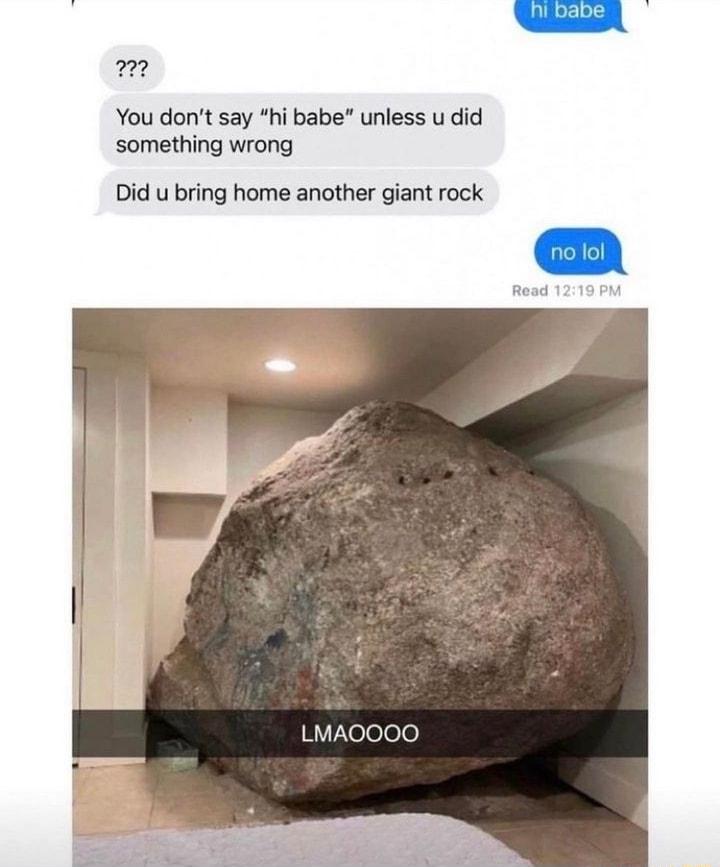 You dont say hi babe unless u did something wrong Did u bring home another giant rock