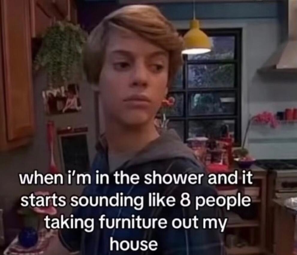 A whenimin the showerandit starts sounding like 8 people gaking furniture out my house