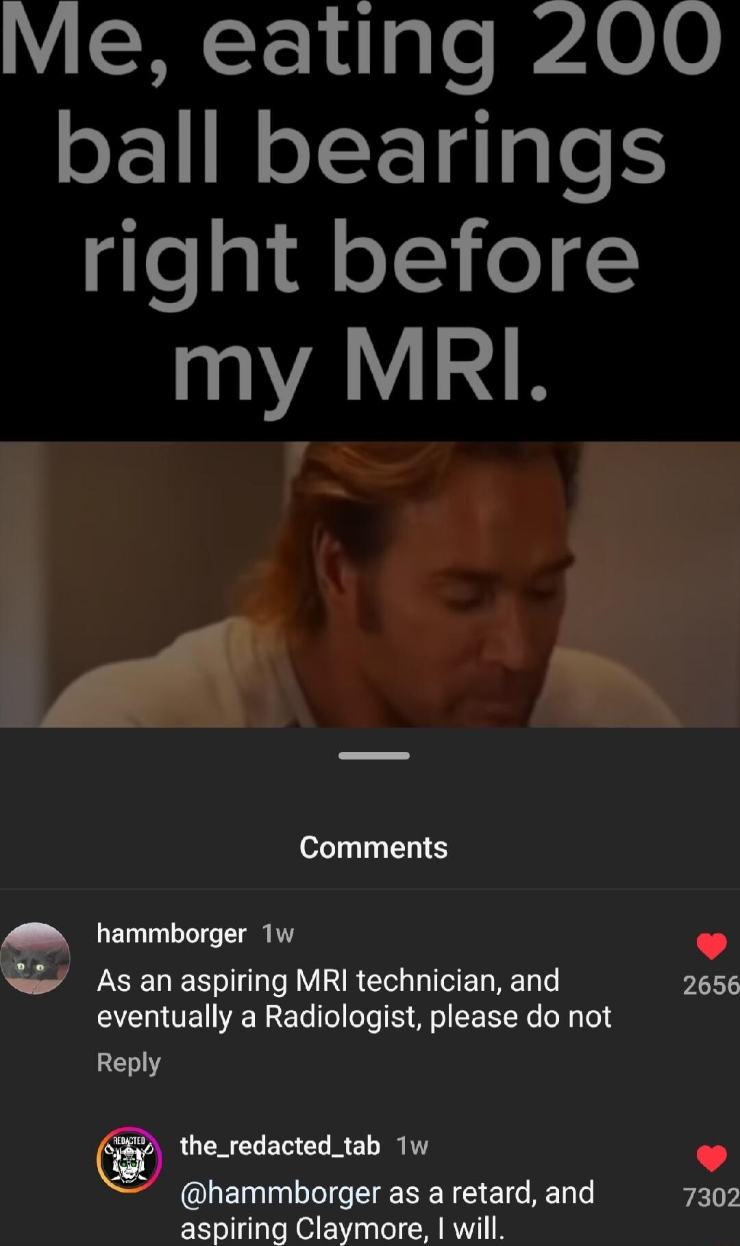 Me eating 200 ball bearings o gl fl o o 1 AID IA LN Comments hammborger 1w Asan aspiring MRI technician and 2656 eventually a Radiologist please do not Reply the_redacted_tab 1w hammborger as a retard and REL aspiring Claymore will