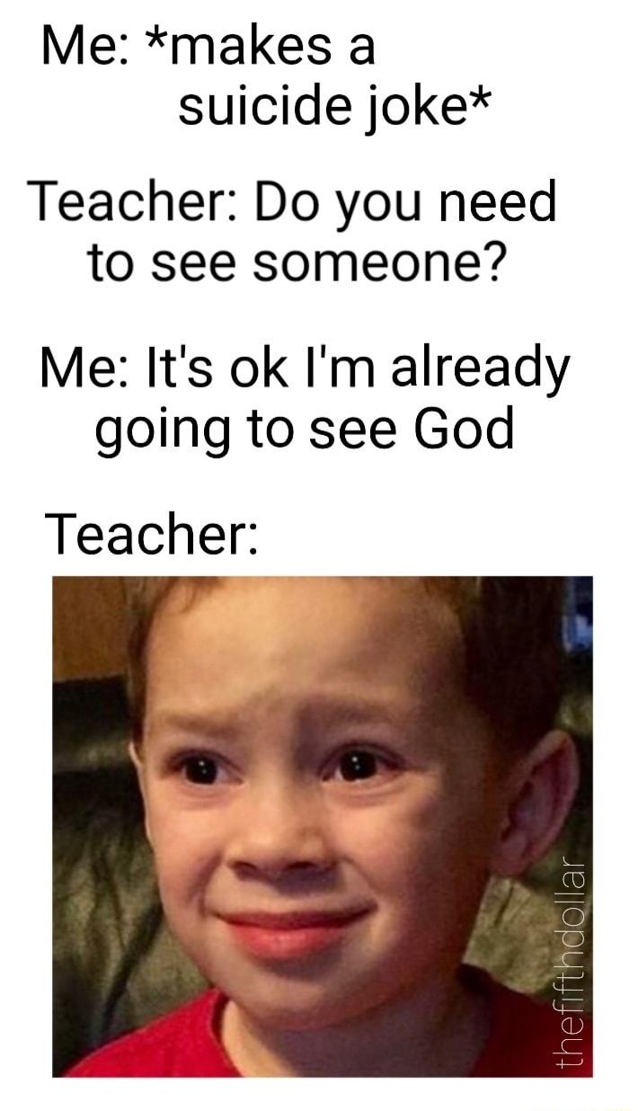 Me makes a suicide joke Teacher Do you need to see someone Me Its ok Im already going to see God Teacher