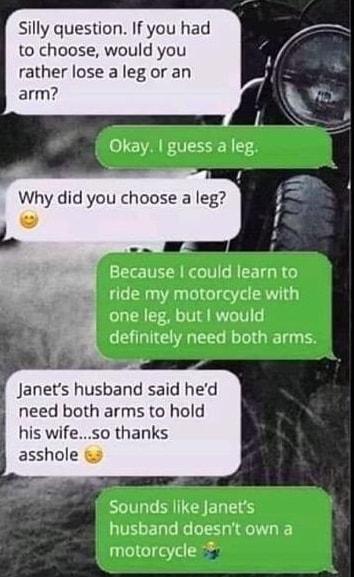 silly question If you had to choose would you rather lose a leg or an arm Why did you choose a leg Because could learn to ride my motorcycle with one leg but would Janets husband said hed need both arms to hold his wifeso thanks asshole Sounds like Janets husband doesnt own a motorcycle