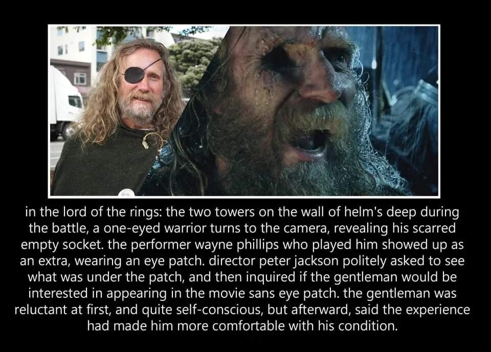 in the lord of the rings the two towers on the wall of helms deep during the battle a one eyed warrior tums to the camera revealing his scarred empty sacketthe performer wayne philips who played him showed up as an extra wearing an eye patch director peter jackson politely asked to see what was under the patch and then inquired if the gentleman would be interested in appearing in the movie sans ey