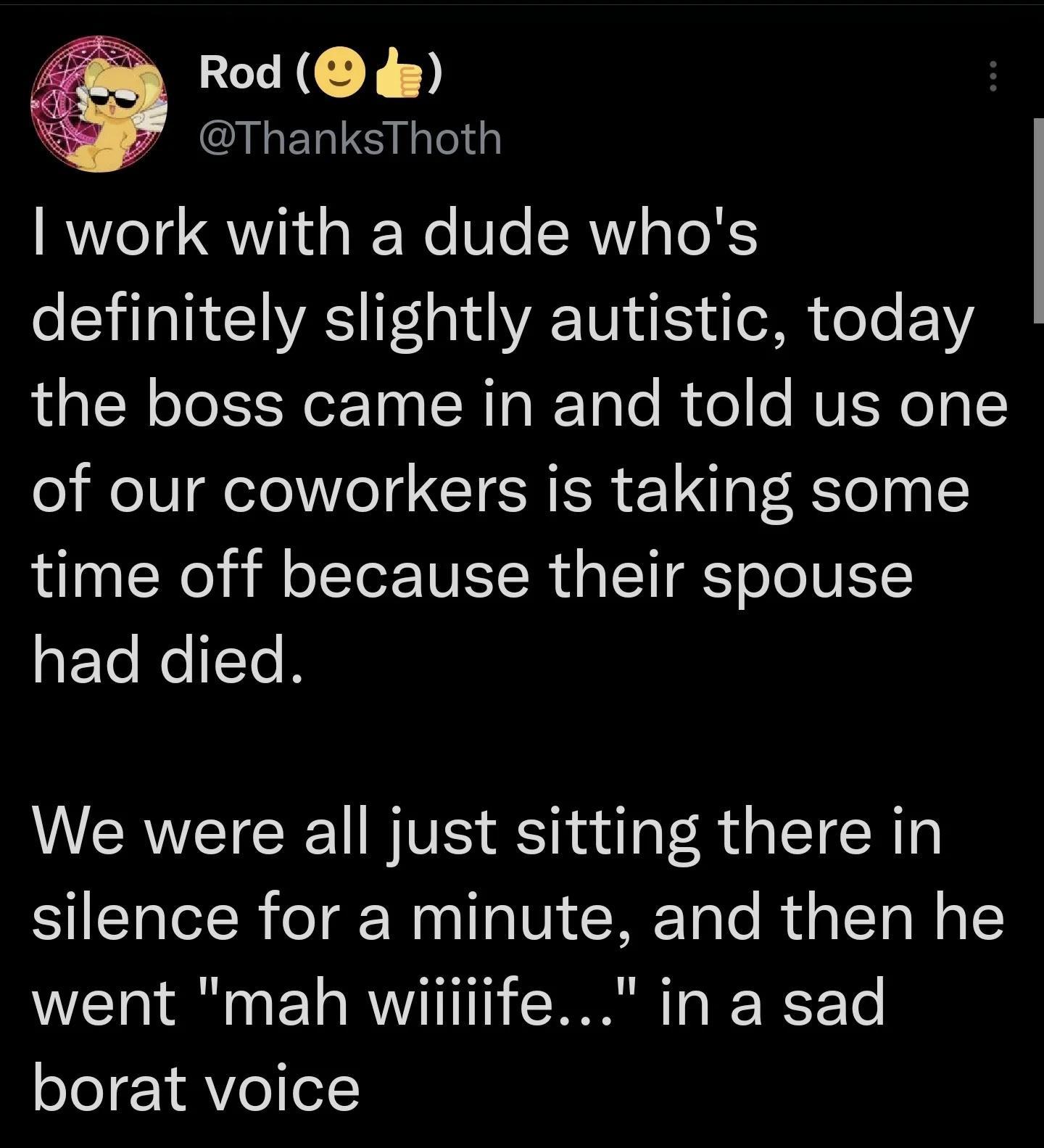 Rod de ThanksThoth work with a dude whos definitely slightly autistic today the boss came in and told us one of our coworkers is taking some time off because their spouse had died We were all just sitting there in silence for a minute and then he went mah wiiiiife in a sad borat voice