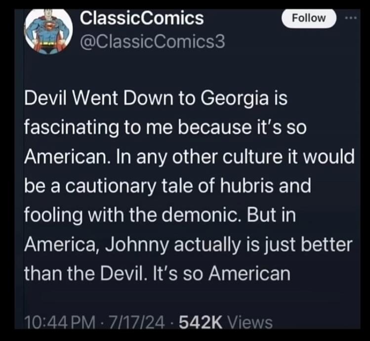 ClassicComics @ClassicComics3 Follow Devil Went Down to Georgia is fascinating to me because it's so American. In any other culture it would be a cautionary tale of hubris and fooling with the demonic. But in America, Johnny actually is just better than the Devil. It's so American 10:44 PM · 7/17/24 · 542K Views