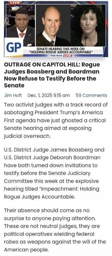 OUTRAGE ON CAPITOL HILL: Rogue Judges Boasberg and Bordman Now Refuse to Testify Before the Senate

Two activist judges with a track record of sabotaging President Trump’s America First agenda have just ghosted a critical Senate hearing aimed at exposing judicial overreach.

U.S. District Judge James Boasberg and U.S. District Judge Deborah Boardma