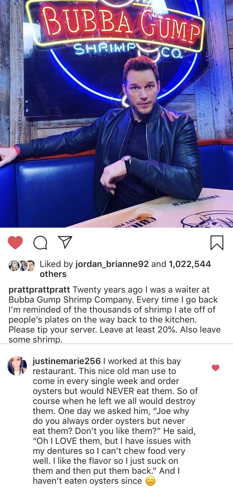 Qv W PD Liked by jordan_brianne92 and 1022544 others prattprattpratt Twenty years ago was a waiter at Bubba Gump Shrimp Company Every time go back Im reminded of the thousands of shrimp ate off of peoples plates on the way back to the kitchen Please tip your server Leave at least 20 Also leave some shrimp justinemarie256 worked at this bay restaurant This nice old man use to come in every single w