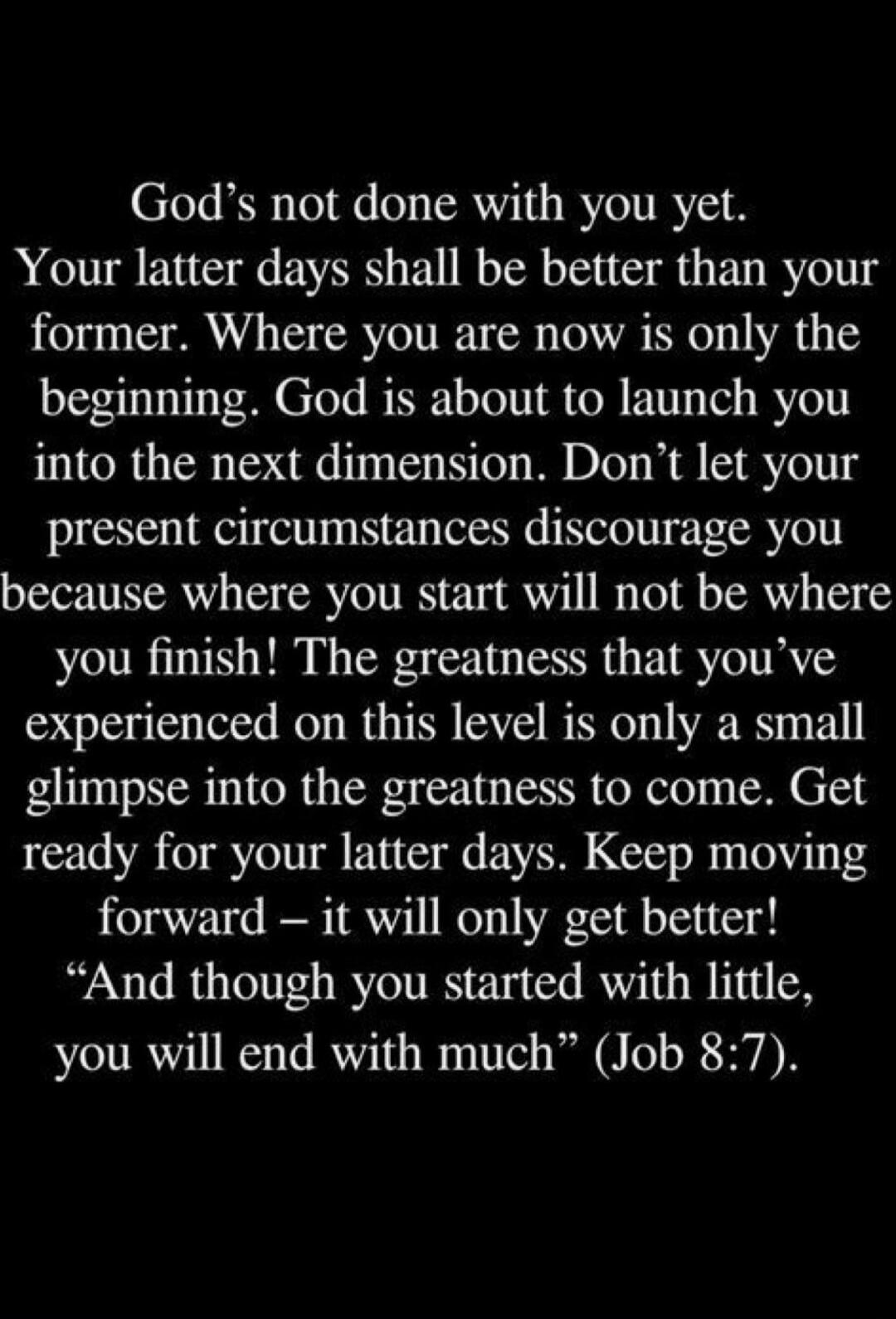 God’s not done with you yet.
Your latter days shall be better than your former. Where you are now is only the beginning. God is about to launch you into the next dimension. Don’t let your present circumstances discourage you because where you start will not be where you finish! The greatness that you’ve experienced on this level is only a small gli