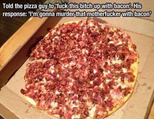 Told the pizza guy to 'fuck this bitch up with bacon'. His response: 'I'm gonna murder that motherfucker with bacon'