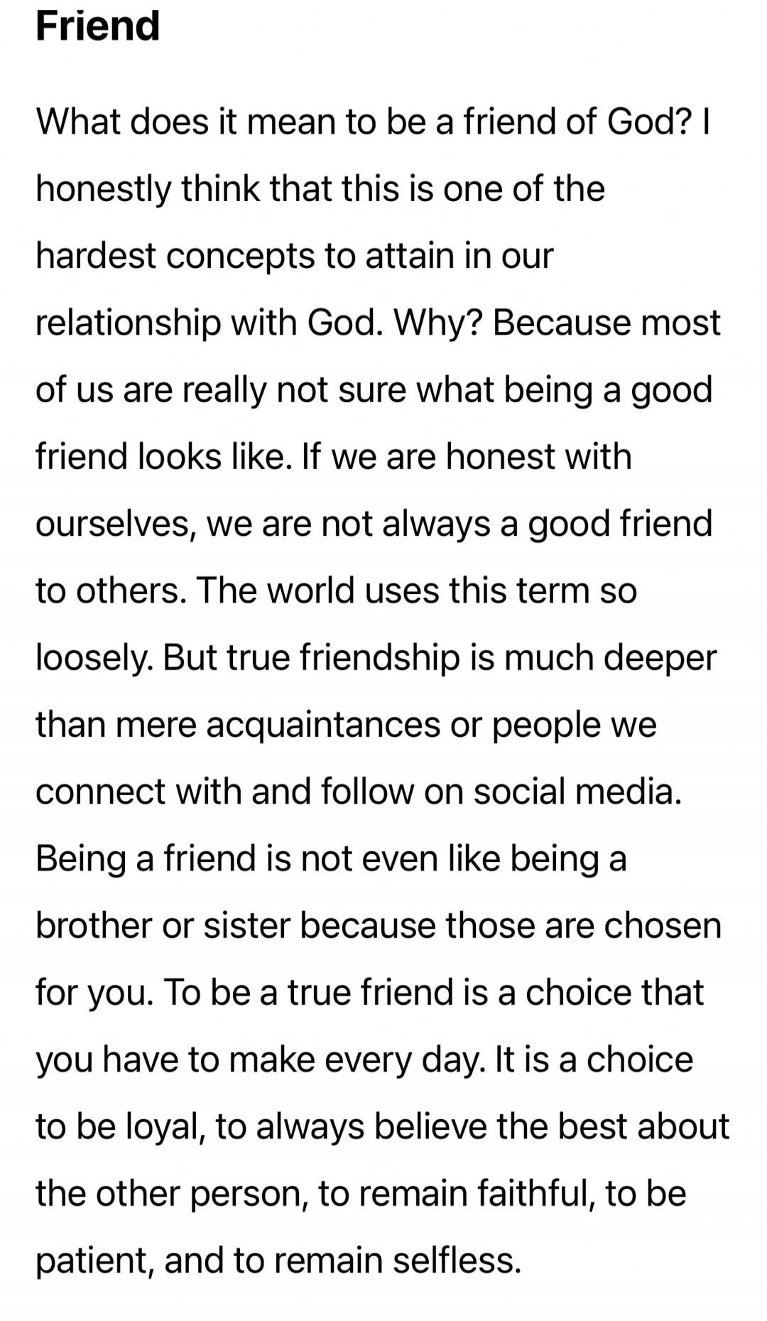 Friend

What does it mean to be a friend of God? honestly think that this is one of the hardest concepts to attain in our relationship with God. Why? Because most of us are really not sure what being a good friend looks like. If we are honest with ourselves, we are not always a good friend to others. The world uses this term so loosely. But true fr