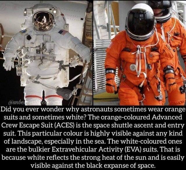 Did you ever wonder why astronauts sometimes wear eV suits and sometimes white The orange coloured Advanced Crew Escape Suit ACES is the space shuttle ascent and entry suit This particular colour is highly visible against any kind of landscape especially in the sea The white coloured ones are the bulkier Extravehicular Activity EVA suits That is because white reflects the strong heat of the sun an